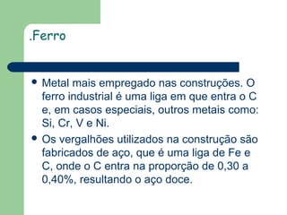 .Ferro

 Metal

mais empregado nas construções. O
ferro industrial é uma liga em que entra o C
e, em casos especiais, outros metais como:
Si, Cr, V e Ni.
 Os vergalhões utilizados na construção são
fabricados de aço, que é uma liga de Fe e
C, onde o C entra na proporção de 0,30 a
0,40%, resultando o aço doce.

 