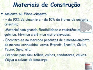 Materiais de Construção


Amianto ou Fibro-cimento

- + de 90% de cimento e - de 10% de fibras de amianto
crisotila;
- Material com grande flexibilidade e resistências tênsil,
química, térmica e elétrica muito elevadas;
- Encontra-se no mercado produtos de cimento-amianto
de marcas conhecidas, como: Eternit, Brasilit, Civilit,
Tecno, Sano, etc;
- Os principais são: telhas, calhas, condutores, caixasd’água e caixas de descarga.

 