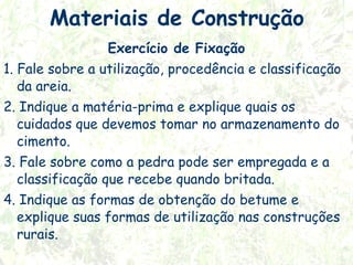 Materiais de Construção
Exercício de Fixação
1. Fale sobre a utilização, procedência e classificação
da areia.
2. Indique a matéria-prima e explique quais os
cuidados que devemos tomar no armazenamento do
cimento.
3. Fale sobre como a pedra pode ser empregada e a
classificação que recebe quando britada.
4. Indique as formas de obtenção do betume e
explique suas formas de utilização nas construções
rurais.

 