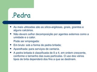 .Pedra








As mais utilizadas são as sílico-argilosas, gnais, granitos e
alguns calcários.
Não devem sofrer decomposição por agentes externos como a
umidade e o calor.
Pode ser empregada:
Em bruto: sob a forma de pedra britada;
Aparelhada: para serviços de cantaria.
A pedra britada é classificada de 0 a 4, em ordem crescente,
conforme o tamanho das suas partículas. O uso dos vários
tipos de brita dependerá dos fins a que se destinam.

 