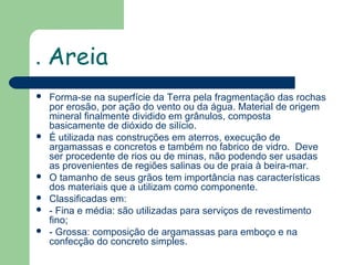 .









Areia
Forma-se na superfície da Terra pela fragmentação das rochas
por erosão, por ação do vento ou da água. Material de origem
mineral finalmente dividido em grânulos, composta
basicamente de dióxido de silício.
É utilizada nas construções em aterros, execução de
argamassas e concretos e também no fabrico de vidro. Deve
ser procedente de rios ou de minas, não podendo ser usadas
as provenientes de regiões salinas ou de praia à beira-mar.
O tamanho de seus grãos tem importância nas características
dos materiais que a utilizam como componente.
Classificadas em:
- Fina e média: são utilizadas para serviços de revestimento
fino;
- Grossa: composição de argamassas para emboço e na
confecção do concreto simples.

 