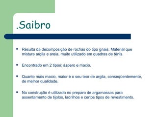 .Saibro


Resulta da decomposição de rochas do tipo gnais. Material que
mistura argila e areia, muito utilizado em quadras de tênis.



Encontrado em 2 tipos: áspero e macio.



Quanto mais macio, maior é o seu teor de argila, conseqüentemente,
de melhor qualidade.



Na construção é utilizado no preparo de argamassas para
assentamento de tijolos, ladrilhos e certos tipos de revestimento.

 