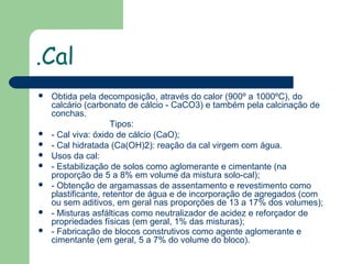 .Cal











Obtida pela decomposição, através do calor (900º a 1000ºC), do
calcário (carbonato de cálcio - CaCO3) e também pela calcinação de
conchas.
Tipos:
- Cal viva: óxido de cálcio (CaO);
- Cal hidratada (Ca(OH)2): reação da cal virgem com água.
Usos da cal:
- Estabilização de solos como aglomerante e cimentante (na
proporção de 5 a 8% em volume da mistura solo-cal);
- Obtenção de argamassas de assentamento e revestimento como
plastificante, retentor de água e de incorporação de agregados (com
ou sem aditivos, em geral nas proporções de 13 a 17% dos volumes);
- Misturas asfálticas como neutralizador de acidez e reforçador de
propriedades físicas (em geral, 1% das misturas);
- Fabricação de blocos construtivos como agente aglomerante e
cimentante (em geral, 5 a 7% do volume do bloco).

 