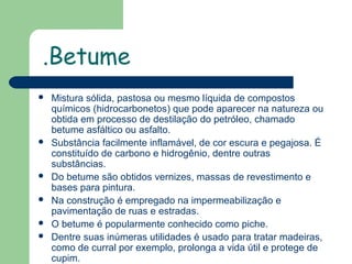 .Betume









Mistura sólida, pastosa ou mesmo líquida de compostos
químicos (hidrocarbonetos) que pode aparecer na natureza ou
obtida em processo de destilação do petróleo, chamado
betume asfáltico ou asfalto.
Substância facilmente inflamável, de cor escura e pegajosa. É
constituído de carbono e hidrogênio, dentre outras
substâncias.
Do betume são obtidos vernizes, massas de revestimento e
bases para pintura.
Na construção é empregado na impermeabilização e
pavimentação de ruas e estradas.
O betume é popularmente conhecido como piche.
Dentre suas inúmeras utilidades é usado para tratar madeiras,
como de curral por exemplo, prolonga a vida útil e protege de
cupim.

 