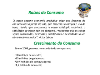 “A nossa enorme economia produtiva exige que façamos do
consumo nossa forma de vida, que tornemos a compra e uso de
bens, rituais, que procuremos a nossa satisfação espiritual, a
satisfação do nosso ego, no consumo. Precisamos que as coisas
sejam consumidas, destruídas, substituídas e descartadas a um
ritmo cada vez maior”. Victor Lebow
Raízes do Consumo
Só em 2008, pessoas no mundo todo compraram:
•68 milhões de veículos;
•85 milhões de geladeiras;
•297 milhões de computadores;
•1,2 bilhão de celulares;
Crescimento do Consumo
 