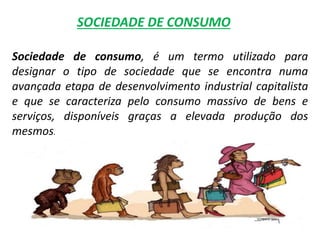 Sociedade de consumo, é um termo utilizado para
designar o tipo de sociedade que se encontra numa
avançada etapa de desenvolvimento industrial capitalista
e que se caracteriza pelo consumo massivo de bens e
serviços, disponíveis graças a elevada produção dos
mesmos.
SOCIEDADE DE CONSUMO
 
