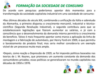 FORMAÇÃO DA SOCIEDADE DE CONSUMO
De acordo com pesquisas poderíamos apontar dois momentos para a
transformação da sociedade capitalista industrial em uma sociedade de consumo:
•Nas últimas décadas do século XIX, combinando a unificação da Itália e sobretudo
da Alemanha, o primeiro disparou o crescimento mercantil, industrial e técnico-
científico (Segunda Revolução Industrial), o segundo contribuiu para que se
estabelecessem legislações que fizeram aumentar os salários, e já com a
consciência que o desenvolvimento da demanda interna permitiria o crescimento
do beneficio. Talvez é mais frequente apontar como marco a aplicação da linha de
montagem e a fabricação de automóveis, por Henry Ford em 1909, o que permitiu
o barateamento do produto final; mas seria melhor considera-lo um exemplo
visível de um processo muito mais amplo.
•Depois, como reação a Depressão de 1929, se foi impondo políticas baseadas nas
teorias de J. M. Keynes, que promoveu um aumento constante da demanda dos
consumidores privados; essas políticas se generalizaram no mundo capitalista nas
décadas de 1950 e 1970.
 