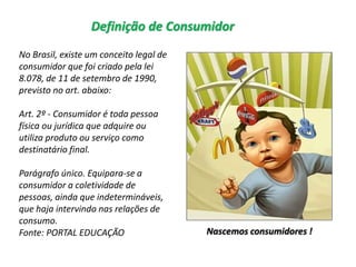 Definição de Consumidor
No Brasil, existe um conceito legal de
consumidor que foi criado pela lei
8.078, de 11 de setembro de 1990,
previsto no art. abaixo:
Art. 2º - Consumidor é toda pessoa
física ou jurídica que adquire ou
utiliza produto ou serviço como
destinatário final.
Parágrafo único. Equipara-se a
consumidor a coletividade de
pessoas, ainda que indetermináveis,
que haja intervindo nas relações de
consumo.
Fonte: PORTAL EDUCAÇÃO Nascemos consumidores !
 