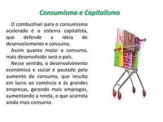 Consumismo e Capitalismo
O combustível para o consumismo
acelerado é o sistema capitalista,
que defende a ideia de
desenvolvimento e consumo.
Assim quanto maior o consumo,
mais desenvolvido será o país.
Nesse sentido, o desenvolvimento
econômico e social é pautado pelo
aumento do consumo, que resulta
em lucro ao comércio e às grandes
empresas, gerando mais empregos,
aumentando a renda, o que acarreta
ainda mais consumo.
 