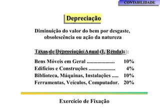 CONTABILIDADE
Depreciação
Diminuição do valor do bem por desgaste,
obsolescência ou ação da natureza
Taxas de Depreciação Anual (I. Renda):
Bens Móveis em Geral ..................... 10%
Edifícios e Construções .................... 4%
Biblioteca, Máquinas, Instalações ..... 10%
Ferramentas, Veículos, Computador. 20%
Exercício de Fixação
 