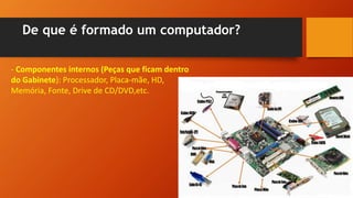 De que é formado um computador?
- Componentes internos (Peças que ficam dentro
do Gabinete): Processador, Placa-mãe, HD,
Memória, Fonte, Drive de CD/DVD,etc.
 