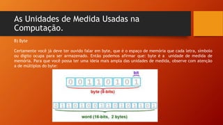 As Unidades de Medida Usadas na
Computação.
B) Byte
Certamente você já deve ter ouvido falar em byte, que é o espaço de memória que cada letra, símbolo
ou dígito ocupa para ser armazenado. Então podemos afirmar que: byte é a unidade de medida de
memória. Para que você possa ter uma ideia mais ampla das unidades de medida, observe com atenção
a de múltiplos do byte:
 