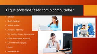 O que podemos fazer com o computador?
• Estudar;
• Ouvir músicas;
• Assistir vídeos;
• Acessar a Internet;
• Ver e editar fotos e documentos;
• Enviar mensagens (e-mails);
• Conversar (bate-papo);
• Jogar;
• Apresentações…
 