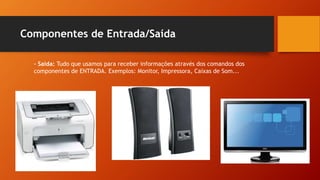 Componentes de Entrada/Saída
- Saída: Tudo que usamos para receber informações através dos comandos dos
componentes de ENTRADA. Exemplos: Monitor, Impressora, Caixas de Som...
 