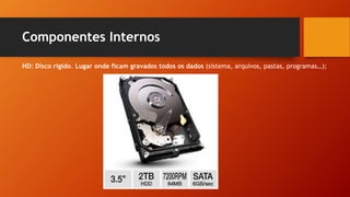 Componentes Internos
HD: Disco rígido. Lugar onde ficam gravados todos os dados (sistema, arquivos, pastas, programas…);
 