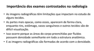Importância dos exames contrastados na radiologia
• As imagens radiográficas têm limitações que impactam no estudo de
alguns tecidos.
• As partes mais opacas, como ossos, aparecem de forma clara,
enquanto rins, estômago, vasos sanguíneos e outros tecidos são de
difícil visualização.
• Isso ocorre porque as áreas do corpo preenchidas por fluidos
possuem densidade semelhante em toda a estrutura anatômica.
• E as imagens radiográficas são formadas de acordo com a densidade.
 