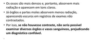 • Os ossos são mais densos e, portanto, absorvem mais
radiação e aparecem em tons claros.
• Já órgãos e partes moles absorvem menos radiação,
aparecendo escuros em registros de exames não
contrastados.
• Por isso, se não houvesse contraste, não seria possível
examinar diversos órgãos e vasos sanguíneos, prejudicando
um diagnóstico confiável.
.
 
