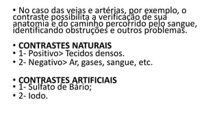 • No caso das veias e artérias, por exemplo, o
contraste possibilita a verificação de sua
anatomia e do caminho percorrido pelo sangue,
identificando obstruções e outros problemas.
• CONTRASTES NATURAIS
• 1- Positivo> Tecidos densos.
• 2- Negativo> Ar, gases, sangue, etc.
• CONTRASTES ARTIFICIAIS
• 1- Sulfato de Bário;
• 2- Iodo.
 