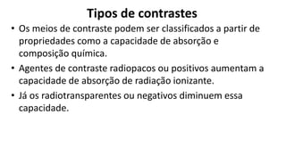 Tipos de contrastes
• Os meios de contraste podem ser classificados a partir de
propriedades como a capacidade de absorção e
composição química.
• Agentes de contraste radiopacos ou positivos aumentam a
capacidade de absorção de radiação ionizante.
• Já os radiotransparentes ou negativos diminuem essa
capacidade.
 