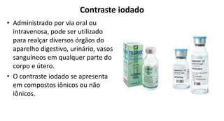 Contraste iodado
• Administrado por via oral ou
intravenosa, pode ser utilizado
para realçar diversos órgãos do
aparelho digestivo, urinário, vasos
sanguíneos em qualquer parte do
corpo e útero.
• O contraste iodado se apresenta
em compostos iônicos ou não
iônicos.
 
