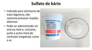 Sulfato de bário
• Indicado para estruturas do
trato digestivo, não
costuma provocar reações
adversas.
• Pode ser administrado via
oral ou retal e, inclusive,
junto a outro meio de
contraste (negativo), como
o ar.
 