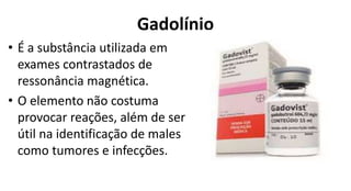 Gadolínio
• É a substância utilizada em
exames contrastados de
ressonância magnética.
• O elemento não costuma
provocar reações, além de ser
útil na identificação de males
como tumores e infecções.
 