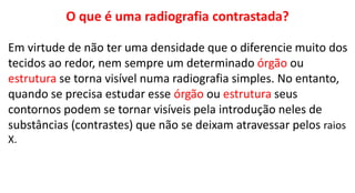 O que é uma radiografia contrastada?
Em virtude de não ter uma densidade que o diferencie muito dos
tecidos ao redor, nem sempre um determinado órgão ou
estrutura se torna visível numa radiografia simples. No entanto,
quando se precisa estudar esse órgão ou estrutura seus
contornos podem se tornar visíveis pela introdução neles de
substâncias (contrastes) que não se deixam atravessar pelos raios
X.
 