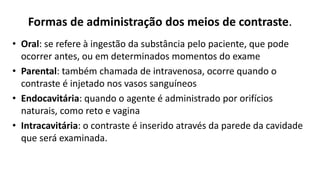 Formas de administração dos meios de contraste.
• Oral: se refere à ingestão da substância pelo paciente, que pode
ocorrer antes, ou em determinados momentos do exame
• Parental: também chamada de intravenosa, ocorre quando o
contraste é injetado nos vasos sanguíneos
• Endocavitária: quando o agente é administrado por orifícios
naturais, como reto e vagina
• Intracavitária: o contraste é inserido através da parede da cavidade
que será examinada.
 