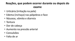 Reações, que podem ocorrer durante ou depois do
exame
• Urticária (irritação na pele)
• Edema (inchaço) nas pálpebras e face
• Náuseas, vômito e diarreia
• Tontura
• Dor de cabeça
• Aumento na pressão arterial
• Convulsões
• Falta de ar
 