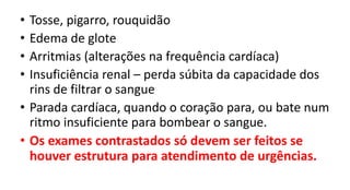 • Tosse, pigarro, rouquidão
• Edema de glote
• Arritmias (alterações na frequência cardíaca)
• Insuficiência renal – perda súbita da capacidade dos
rins de filtrar o sangue
• Parada cardíaca, quando o coração para, ou bate num
ritmo insuficiente para bombear o sangue.
• Os exames contrastados só devem ser feitos se
houver estrutura para atendimento de urgências.
 