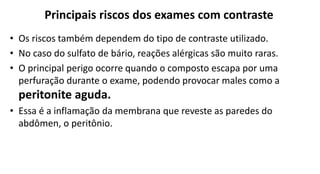 Principais riscos dos exames com contraste
• Os riscos também dependem do tipo de contraste utilizado.
• No caso do sulfato de bário, reações alérgicas são muito raras.
• O principal perigo ocorre quando o composto escapa por uma
perfuração durante o exame, podendo provocar males como a
peritonite aguda.
• Essa é a inflamação da membrana que reveste as paredes do
abdômen, o peritônio.
 