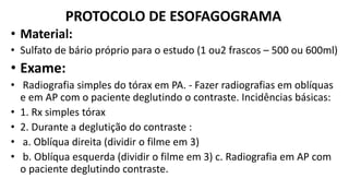 PROTOCOLO DE ESOFAGOGRAMA
• Material:
• Sulfato de bário próprio para o estudo (1 ou2 frascos – 500 ou 600ml)
• Exame:
• Radiografia simples do tórax em PA. - Fazer radiografias em oblíquas
e em AP com o paciente deglutindo o contraste. Incidências básicas:
• 1. Rx simples tórax
• 2. Durante a deglutição do contraste :
• a. Oblíqua direita (dividir o filme em 3)
• b. Oblíqua esquerda (dividir o filme em 3) c. Radiografia em AP com
o paciente deglutindo contraste.
 