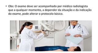 • Obs: O exame deve ser acompanhado por médico radiologista
que a qualquer momento, a depender da situação e da indicação
do exame, pode alterar o protocolo básico.
 