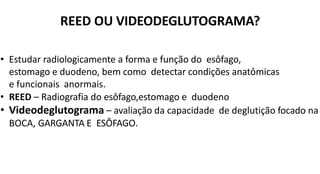 REED OU VIDEODEGLUTOGRAMA?
• Estudar radiologicamente a forma e função do esôfago,
estomago e duodeno, bem como detectar condições anatômicas
e funcionais anormais.
• REED – Radiografia do esôfago,estomago e duodeno
• Videodeglutograma – avaliação da capacidade de deglutição focado na
BOCA, GARGANTA E ESÔFAGO.
 