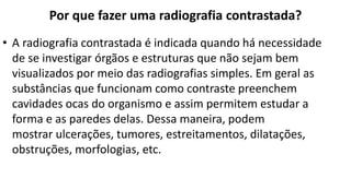 Por que fazer uma radiografia contrastada?
• A radiografia contrastada é indicada quando há necessidade
de se investigar órgãos e estruturas que não sejam bem
visualizados por meio das radiografias simples. Em geral as
substâncias que funcionam como contraste preenchem
cavidades ocas do organismo e assim permitem estudar a
forma e as paredes delas. Dessa maneira, podem
mostrar ulcerações, tumores, estreitamentos, dilatações,
obstruções, morfologias, etc.
 