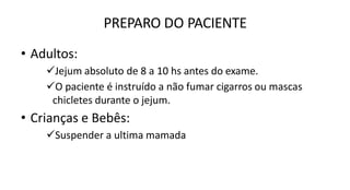 PREPARO DO PACIENTE
• Adultos:
Jejum absoluto de 8 a 10 hs antes do exame.
O paciente é instruído a não fumar cigarros ou mascas
chicletes durante o jejum.
• Crianças e Bebês:
Suspender a ultima mamada
 