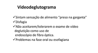 Videodeglutograma
Sintam sensação de alimento “preso na garganta”
Disfagia
Não aceitarem/tolerarem o exame de vídeo
deglutição como uso de
endoscópio de fibra óptica.
Problemas na fase oral ou esofagiana
 