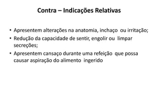 Contra – Indicações Relativas
• Apresentem alterações na anatomia, inchaço ou irritação;
• Redução da capacidade de sentir, engolir ou limpar
secreções;
• Apresentem cansaço durante uma refeição que possa
causar aspiração do alimento ingerido
 