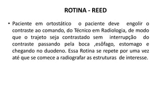 ROTINA - REED
• Paciente em ortostático o paciente deve engolir o
contraste ao comando, do Técnico em Radiologia, de modo
que o trajeto seja contrastado sem interrupção do
contraste passando pela boca ,esôfago, estomago e
chegando no duodeno. Essa Rotina se repete por uma vez
até que se comece a radiografar as estruturas de interesse.
 