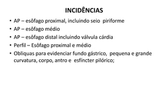 INCIDÊNCIAS
• AP – esôfago proximal, incluindo seio piriforme
• AP – esôfago médio
• AP – esôfago distal incluindo válvula cárdia
• Perfil – Esôfago proximal e médio
• Obliquas para evidenciar fundo gástrico, pequena e grande
curvatura, corpo, antro e esfíncter pilórico;
 