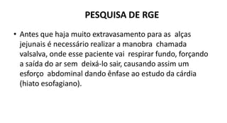 PESQUISA DE RGE
• Antes que haja muito extravasamento para as alças
jejunais é necessário realizar a manobra chamada
valsalva, onde esse paciente vai respirar fundo, forçando
a saída do ar sem deixá-lo sair, causando assim um
esforço abdominal dando ênfase ao estudo da cárdia
(hiato esofagiano).
 