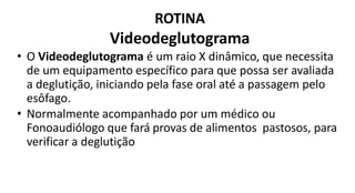 ROTINA
Videodeglutograma
• O Videodeglutograma é um raio X dinâmico, que necessita
de um equipamento específico para que possa ser avaliada
a deglutição, iniciando pela fase oral até a passagem pelo
esôfago.
• Normalmente acompanhado por um médico ou
Fonoaudiólogo que fará provas de alimentos pastosos, para
verificar a deglutição
 