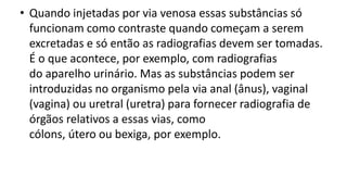 • Quando injetadas por via venosa essas substâncias só
funcionam como contraste quando começam a serem
excretadas e só então as radiografias devem ser tomadas.
É o que acontece, por exemplo, com radiografias
do aparelho urinário. Mas as substâncias podem ser
introduzidas no organismo pela via anal (ânus), vaginal
(vagina) ou uretral (uretra) para fornecer radiografia de
órgãos relativos a essas vias, como
cólons, útero ou bexiga, por exemplo.
 