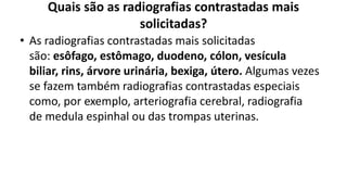 Quais são as radiografias contrastadas mais
solicitadas?
• As radiografias contrastadas mais solicitadas
são: esôfago, estômago, duodeno, cólon, vesícula
biliar, rins, árvore urinária, bexiga, útero. Algumas vezes
se fazem também radiografias contrastadas especiais
como, por exemplo, arteriografia cerebral, radiografia
de medula espinhal ou das trompas uterinas.
 