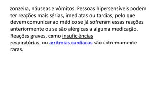 zonzeira, náuseas e vômitos. Pessoas hipersensíveis podem
ter reações mais sérias, imediatas ou tardias, pelo que
devem comunicar ao médico se já sofreram essas reações
anteriormente ou se são alérgicas a alguma medicação.
Reações graves, como insuficiências
respiratórias ou arritmias cardíacas são extremamente
raras.
 