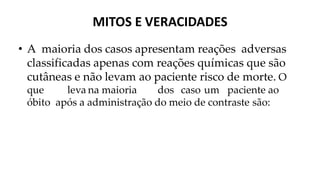 MITOS E VERACIDADES
• A maioria dos casos apresentam reações adversas
classificadas apenas com reações químicas que são
cutâneas e não levam ao paciente risco de morte. O
que leva na maioria dos caso um paciente ao
óbito após a administração do meio de contraste são:
 
