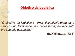Objetivo da Logística
“O objetivo da logística é tornar disponíveis produtos e
serviços no local onde são necessários, no momento
em que são desejados.”
(BOWERSOX, 2001)
 