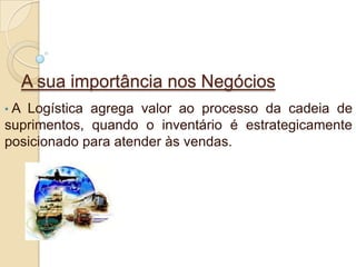 A sua importância nos Negócios
• A Logística agrega valor ao processo da cadeia de
suprimentos, quando o inventário é estrategicamente
posicionado para atender às vendas.
 