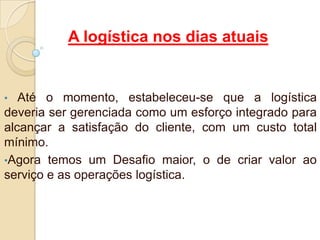 A logística nos dias atuais
• Até o momento, estabeleceu-se que a logística
deveria ser gerenciada como um esforço integrado para
alcançar a satisfação do cliente, com um custo total
mínimo.
•Agora temos um Desafio maior, o de criar valor ao
serviço e as operações logística.
 