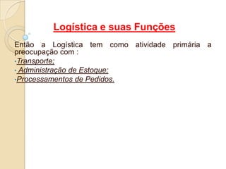 Logística e suas Funções
Então a Logística tem como atividade primária a
preocupação com :
•Transporte;
• Administração de Estoque;
•Processamentos de Pedidos.
 